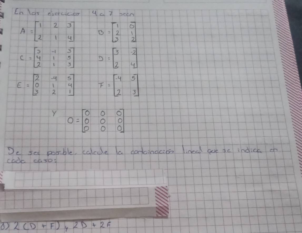 Cn las elicrcicer 4 a 7 been
A=beginbmatrix 1&2&3 2&1&4endbmatrix B=beginbmatrix 1&0 2&1 3&2endbmatrix
C=beginbmatrix 3&-1&3 4&1&5 2&1&3endbmatrix D=beginbmatrix 3&-2 2&4endbmatrix
E=beginbmatrix 2&-4&5 0&1&4 3&2&1endbmatrix F=beginbmatrix -4&5 2&3endbmatrix
1- O=beginbmatrix 0&0&0 0&0&0 0&0&0endbmatrix
Dc see posible, calcule a corcindcioo lineal goe sc indica o 
cadc cosl: 
( 2(D+F) 2D+2F