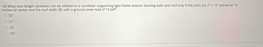 What max length cantilever can be utilized on a cantilever supporting light-frame exterior bearing walls and roof only if the joists are 2^n* 12^n spaced at 16
inches on center and the roof width 38' with a ground snow load of 15 psf?
72°
21°
25°
32°