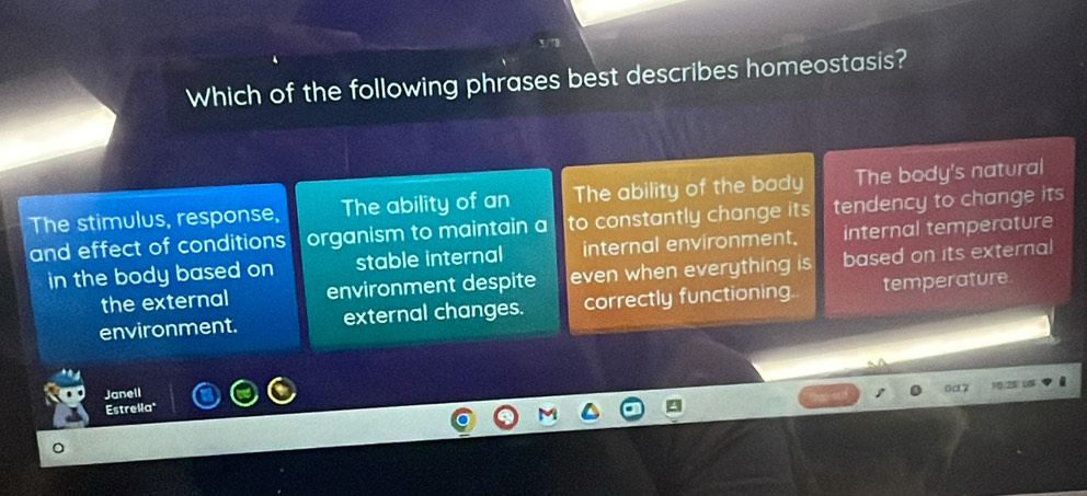 Which of the following phrases best describes homeostasis?
The stimulus, response, The ability of an The ability of the bady The body's natural
and effect of conditions organism to maintain a to constantly change its tendency to change its
in the body based on stable internal internal environment. internal temperature
the external environment despite even when everything is based on its external
environment. external changes. correctly functioning. temperature
Janell
Estrella