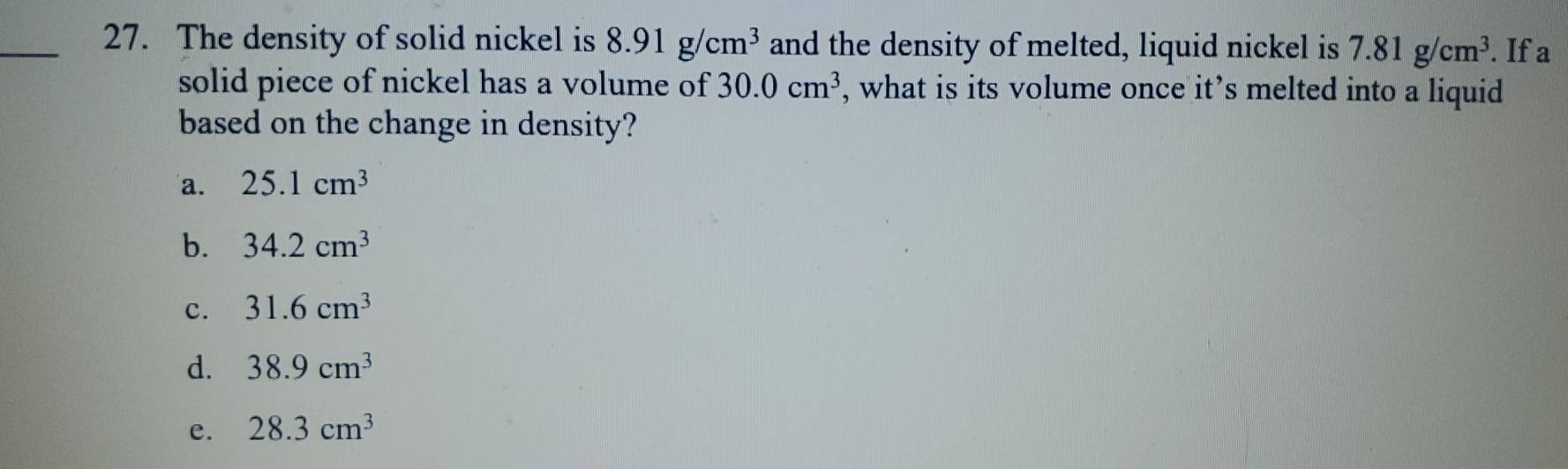 The density of solid nickel is 8.91g/cm^3 and the density of melted, liquid nickel is 7.81g/cm^3. If a
solid piece of nickel has a volume of 30.0cm^3 , what is its volume once it’s melted into a liquid
based on the change in density?
a. 25.1cm^3
b. 34.2cm^3
c. 31.6cm^3
d. 38.9cm^3
e. 28.3cm^3