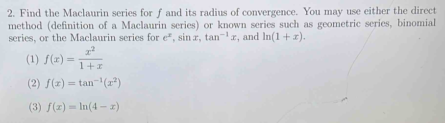 Find the Maclaurin series for f and its radius of convergence. You may use either the direct
method (definition of a Maclaurin series) or known series such as geometric series, binomial
series, or the Maclaurin series for e^x, sin x, tan^(-1)x , and ln (1+x). 
(1) f(x)= x^2/1+x 
(2) f(x)=tan^(-1)(x^2)
(3) f(x)=ln (4-x)