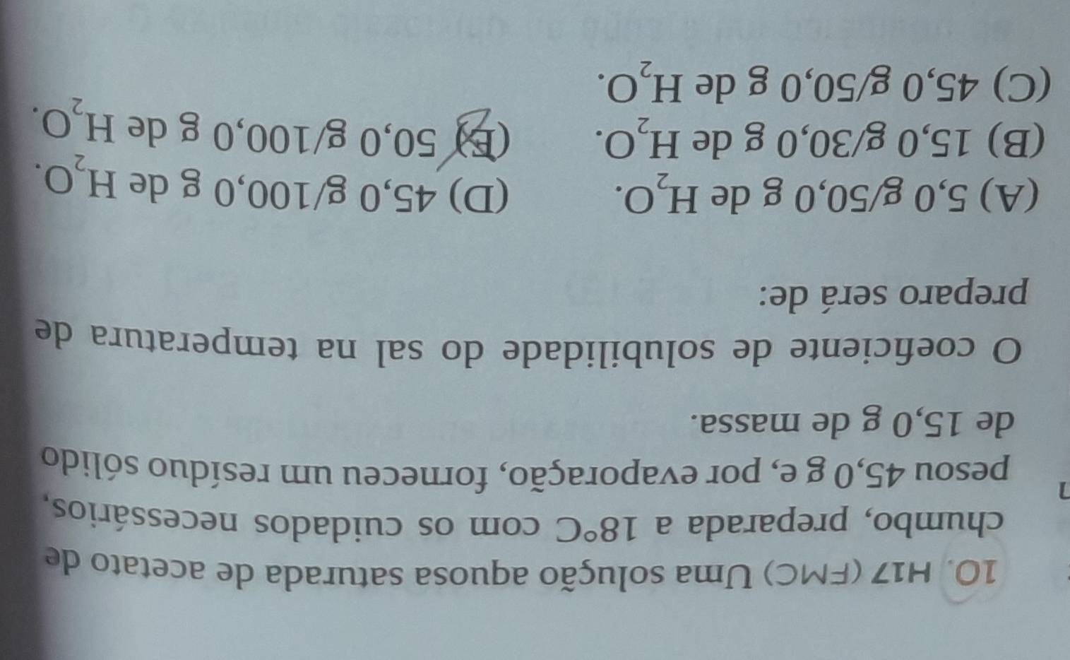 H17 (FMC) Uma solução aquosa saturada de acetato de
chumbo, preparada a 18°C com os cuidados necessários,
1
pesou 45,0 g e, por evaporação, forneceu um resíduo sólido
de 15,0 g de massa.
O coeficiente de solubilidade do sal na temperatura de
preparo será de:
(A) 5,0 g/50,0 g de H_2O. (D) 45,0 g/100,0 g de H_2O.
(B) 15,0 g/30,0 g de H_2O. (E) 50,0 g/100, 0 g de H_2O.
(C) 45,0 g/50,0 g de H_2O.