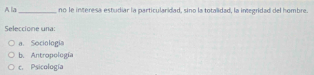 A la _no le interesa estudiar la particularidad, sino la totalidad, la integridad del hombre.
Seleccione una:
a. Sociología
b. Antropología
c. Psicología