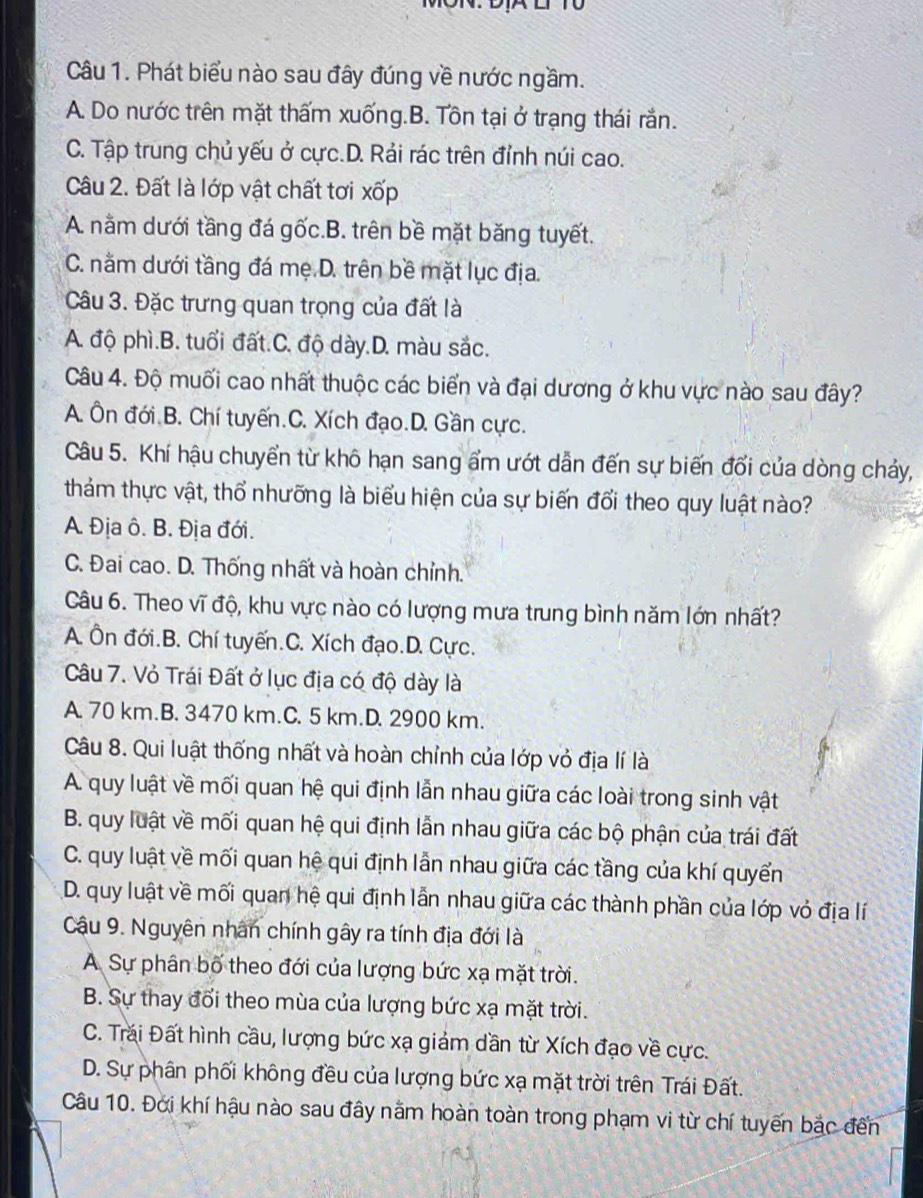 MON. DA E
Câu 1. Phát biểu nào sau đây đúng về nước ngầm.
A. Do nước trên mặt thấm xuống.B. Tôn tại ở trạng thái rắn.
C. Tập trung chủ yếu ở cực.D. Rải rác trên đỉnh núi cao.
Câu 2. Đất là lớp vật chất tơi xốp
A. nằm dưới tầng đá gốc.B. trên bề mặt băng tuyết.
C. nằm dưới tầng đá mẹ D. trên bề mặt lục địa.
Câu 3. Đặc trưng quan trọng của đất là
A. độ phì.B. tuổi đất.C. độ dày.D. màu sắc.
Câu 4. Độ muối cao nhất thuộc các biển và đại dương ở khu vực nào sau đây?
A. Ôn đới B. Chí tuyến.C. Xích đạo.D. Gần cực.
Câu 5. Khí hậu chuyển từ khô hạn sang ẩm ướt dẫn đến sự biến đổi của dòng chảy,
thám thực vật, thổ nhưỡng là biểu hiện của sự biến đổi theo quy luật nào?
A. Địa ô. B. Địa đới.
C. Đai cao. D. Thống nhất và hoàn chỉnh.
Câu 6. Theo vĩ độ, khu vực nào có lượng mưa trung bình năm lớn nhất?
A. Ôn đới.B. Chí tuyến.C. Xích đạo.D. Cực.
Câu 7. Vỏ Trái Đất ở lục địa có độ dày là
A. 70 km.B. 3470 km.C. 5 km.D. 2900 km.
Câu 8. Qui luật thống nhất và hoàn chỉnh của lớp vỏ địa lí là
A. quy luật về mối quan hệ qui định lẫn nhau giữa các loài trong sinh vật
B. quy luật về mối quan hệ qui định lẫn nhau giữa các bộ phận của trái đất
C. quy luật về mối quan hệ qui định lẫn nhau giữa các tầng của khí quyển
D. quy luật về mối quan hệ qui định lẫn nhau giữa các thành phần của lớp vỏ địa lí
Cậu 9. Nguyên nhân chính gây ra tính địa đới là
A Sự phân bố theo đới của lượng bức xạ mặt trời.
B. Sự thay đổi theo mùa của lượng bức xạ mặt trời.
C. Trăi Đất hình cầu, lượng bức xạ giám dần từ Xích đạo về cực.
D. Sự phân phối không đều của lượng bức xạ mặt trời trên Trái Đất.
Câu 10. Đới khí hậu nào sau đây nằm hoàn toàn trong phạm vi từ chí tuyến bắc đến