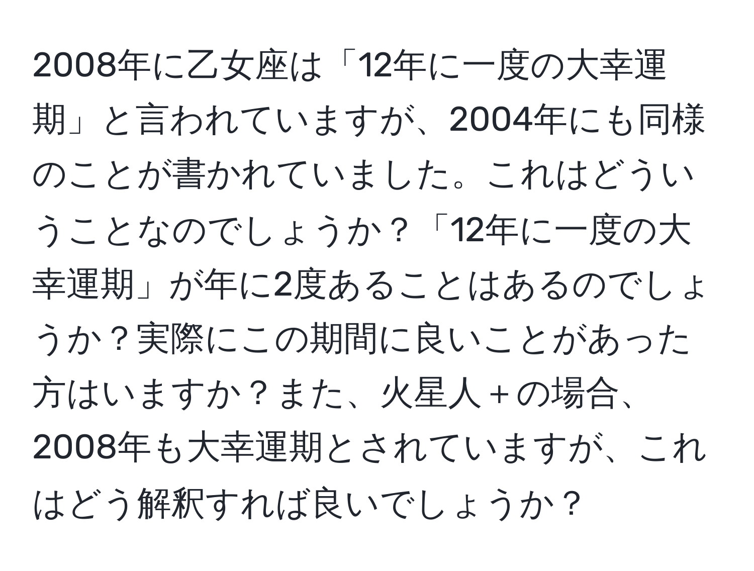 2008年に乙女座は「12年に一度の大幸運期」と言われていますが、2004年にも同様のことが書かれていました。これはどういうことなのでしょうか？「12年に一度の大幸運期」が年に2度あることはあるのでしょうか？実際にこの期間に良いことがあった方はいますか？また、火星人＋の場合、2008年も大幸運期とされていますが、これはどう解釈すれば良いでしょうか？