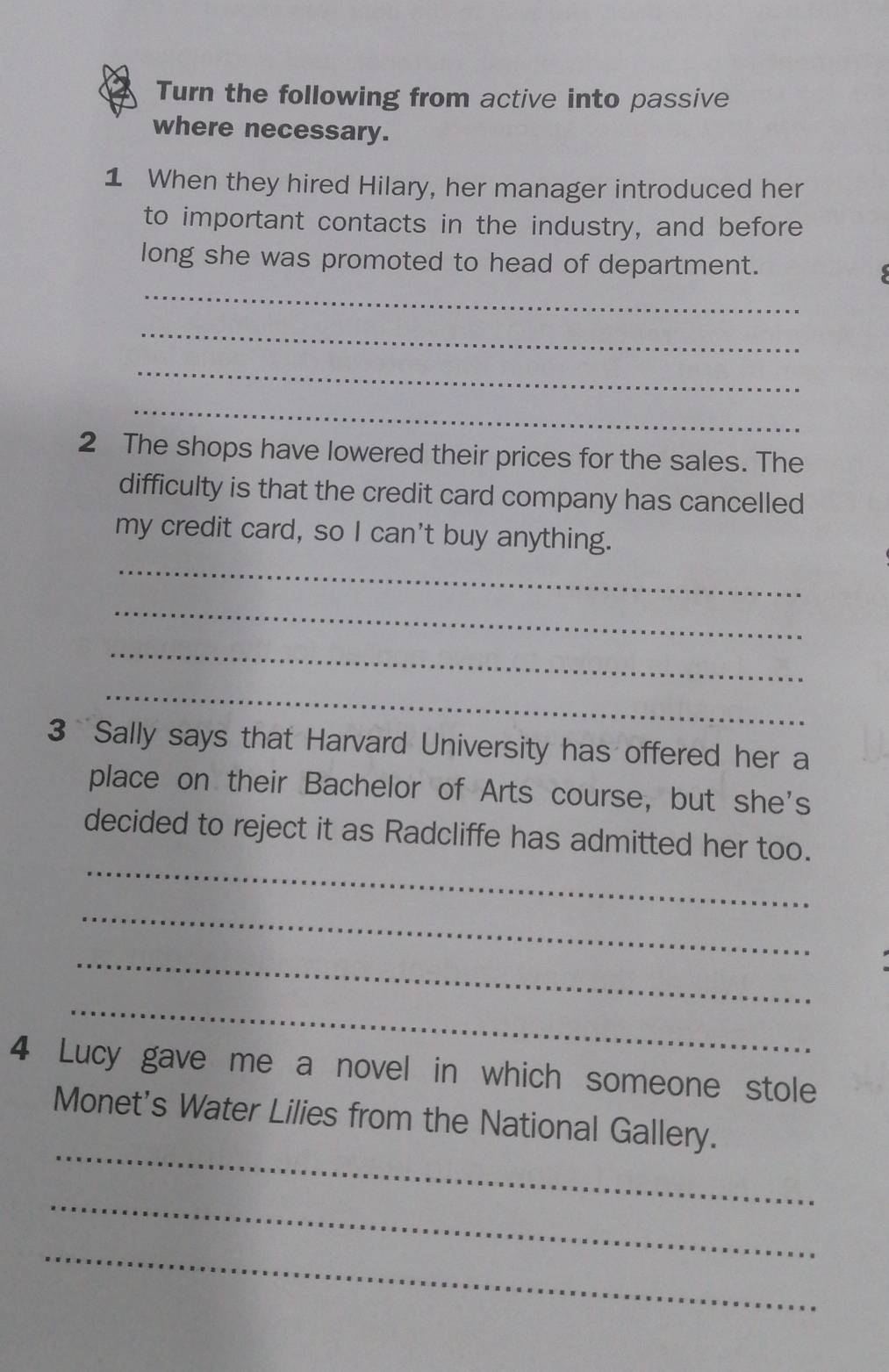 Turn the following from active into passive 
where necessary. 
1 When they hired Hilary, her manager introduced her 
to important contacts in the industry, and before 
long she was promoted to head of department. 
_ 
_ 
_ 
_ 
2 The shops have lowered their prices for the sales. The 
difficulty is that the credit card company has cancelled 
my credit card, so I can't buy anything. 
_ 
_ 
_ 
_ 
3 Sally says that Harvard University has offered her a 
place on their Bachelor of Arts course, but she's 
_ 
decided to reject it as Radcliffe has admitted her too. 
_ 
_ 
_ 
4 Lucy gave me a novel in which someone stole 
_ 
Monet's Water Lilies from the National Gallery. 
_ 
_