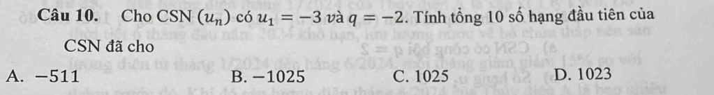 Cho CSN N (u_n) có u_1=-3 và q=-2. Tính tổng 10 số hạng đầu tiên của
CSN đã cho
A. −511 B. −1025 C. 1025 D. 1023