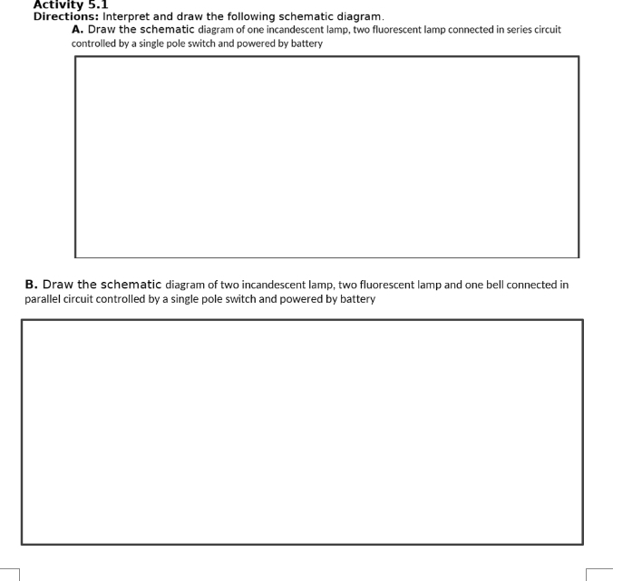 Activity 5.1 
Directions: Interpret and draw the following schematic diagram. 
A. Draw the schematic diagram of one incandescent lamp, two fluorescent lamp connected in series circuit 
controlled by a single pole switch and powered by battery 
B. Draw the schematic diagram of two incandescent lamp, two fluorescent lamp and one bell connected in 
parallel circuit controlled by a single pole switch and powered by battery