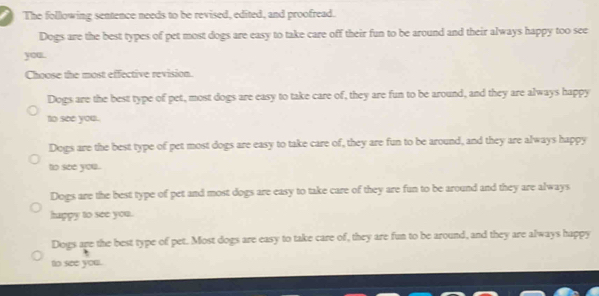 The following sentence needs to be revised, edited, and proofread.
Dogs are the best types of pet most dogs are easy to take care off their fun to be around and their always happy too see
you.
Choose the most effective revision.
Dogs are the best type of pet, most dogs are easy to take care of, they are fun to be around, and they are always happy
to see you.
Dogs are the best type of pet most dogs are easy to take care of, they are fun to be around, and they are always happy
to see you.
Dogs are the best type of pet and most dogs are easy to take care of they are fun to be around and they are always
happy to see you.
Dogs are the best type of pet. Most dogs are easy to take care of, they are fun to be around, and they are always happy
to see you.