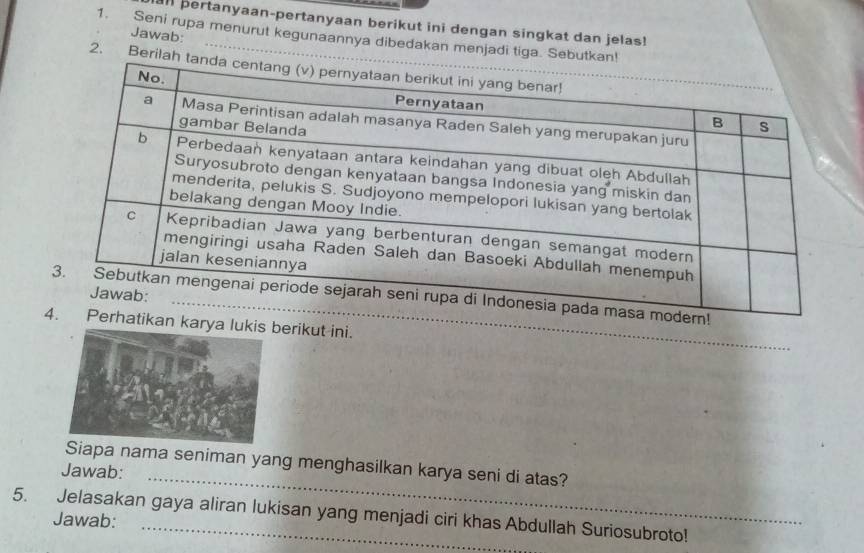 al pertanyaan-pertanyaan berikut ini dengan singkat dan jelas! 
Jawab: 
1. Seni rupa menurut kegunaannya dibedakan menjadi tiga. Se 
2. Berila 
_ 
n karya lukerikut ini. 
_ 
Siapa nama seniman yang menghasilkan karya seni di atas? 
Jawab: 
5. Jelasakan gaya aliran lukisan yang menjadi ciri khas Abdullah Suriosubroto! 
Jawab: