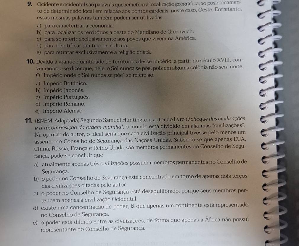 Ocidente e ocidental são palavras que remetem à localização geográfica, ao posicionamen-
to de determinado local em relação aos pontos cardeais, neste caso, Oeste. Entretanto,
essas mesmas palavras também podem ser utilizadas
a) para caracterizar a economia.
b) para localizar os territórios a oeste do Meridiano de Greenwich.
c) para se referir exclusivamente aos povos que vivem na América.
d) para identificar um tipo de cultura.
e) para retratar exclusivamente a religião cristã.
10. Devido à grande quantidade de territórios desse império, a partir do século XVIII, con-
vencionou-se dizer que, nele, o Sol nunca se põe, pois em alguma colônia não será noite.
O "Império onde o Sol nunca se põe” se refere ao
a) Império Britânico.
b) Império Japonês.
c) Império Português.
d) Império Romano.
e) Império Alemão.
11. (ENEM-Adaptada) Segundo Samuel Huntington, autor do livro O choque das civilizações
e a recomposição da ordem mundial, o mundo está dividido em algumas “civilizações”.
Na opinião do autor, o ideal seria que cada civilização principal tivesse pelo menos um
assento no Conselho de Segurança das Nações Unidas. Sabendo-se que apenas EUA,
China, Rússia, França e Reino Unido são membros permanentes do Conselho de Segu-
rança, pode-se concluir que
a) atualmente apenas três civilizações possuem membros permanentes no Conselho de
Segurança.
b) o poder no Conselho de Segurança está concentrado em torno de apenas dois terços
das civilizações citadas pelo autor.
c) o poder no Conselho de Segurança está desequilibrado, porque seus membros per-
tencem apenas à civilização Ocidental.
d) existe uma concentração de poder, já que apenas um continente está representado
no Conselho de Segurança.
e) o poder está diluído entre as civilizações, de forma que apenas a África não possui
representante no Conselho de Segurança.