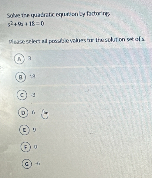 Solve the quadratic equation by factoring.
s^2+9s+18=0
Please select all possible values for the solution set of s.
A 3
B 18
C  -3
D 6
E 9
F 0
G -6