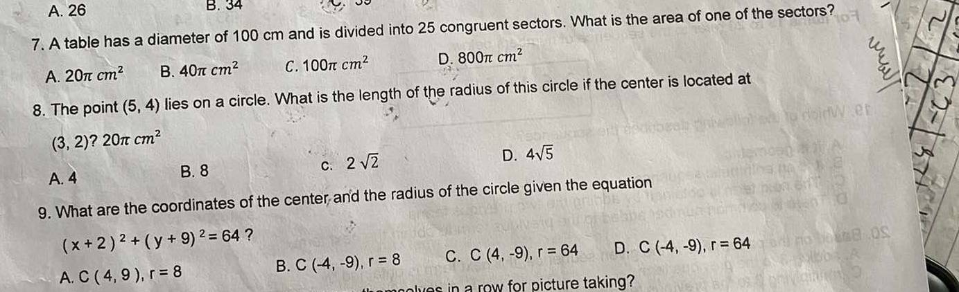 A. 26 B. 34
7. A table has a diameter of 100 cm and is divided into 25 congruent sectors. What is the area of one of the sectors?
A. 20π cm^2 B. 40π cm^2 C. 100π cm^2 D. 800π cm^2
8. The point (5,4) lies on a circle. What is the length of the radius of this circle if the center is located at
(3,2)?20π cm^2
C.
A. 4 B. 8 2sqrt(2) D. 4sqrt(5)
9. What are the coordinates of the center and the radius of the circle given the equation
(x+2)^2+(y+9)^2=64 ?
A. C(4,9), r=8
B. C(-4,-9), r=8 C. C(4,-9), r=64 D. C(-4,-9), r=64
we in a row for picture taking?