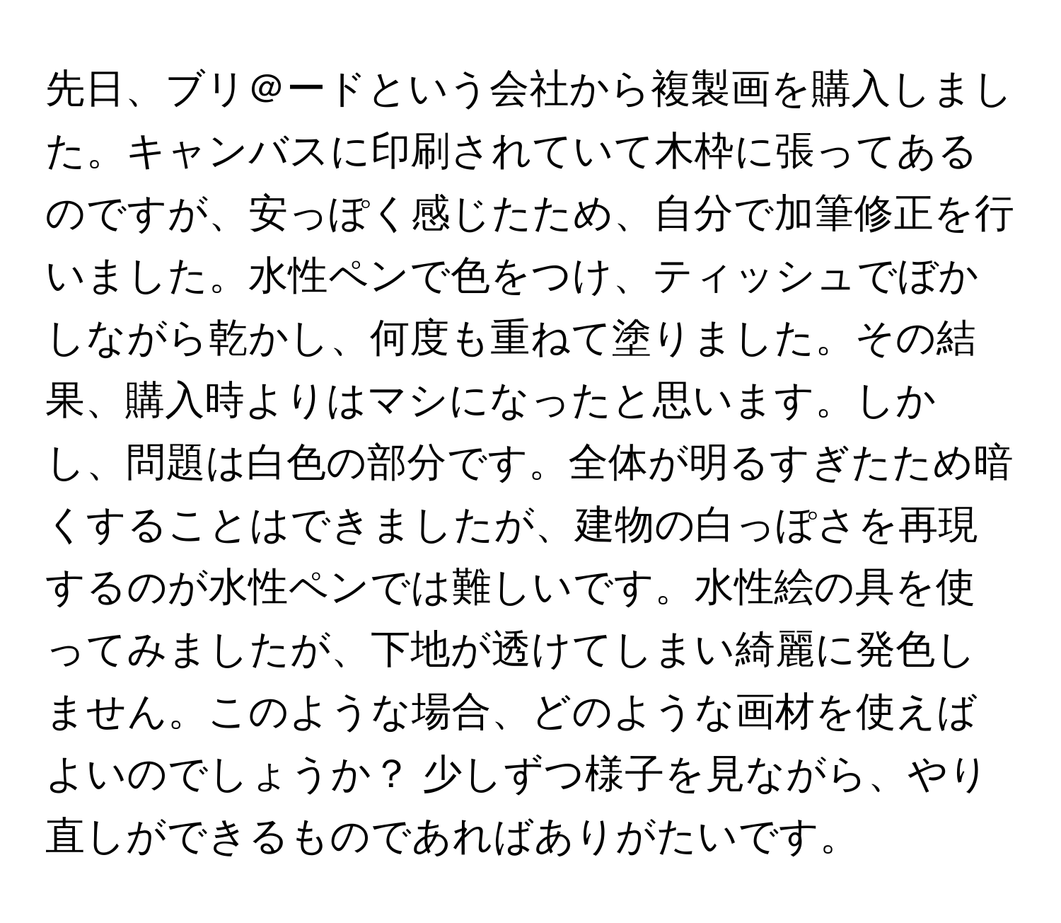 先日、ブリ＠ードという会社から複製画を購入しました。キャンバスに印刷されていて木枠に張ってあるのですが、安っぽく感じたため、自分で加筆修正を行いました。水性ペンで色をつけ、ティッシュでぼかしながら乾かし、何度も重ねて塗りました。その結果、購入時よりはマシになったと思います。しかし、問題は白色の部分です。全体が明るすぎたため暗くすることはできましたが、建物の白っぽさを再現するのが水性ペンでは難しいです。水性絵の具を使ってみましたが、下地が透けてしまい綺麗に発色しません。このような場合、どのような画材を使えばよいのでしょうか？ 少しずつ様子を見ながら、やり直しができるものであればありがたいです。