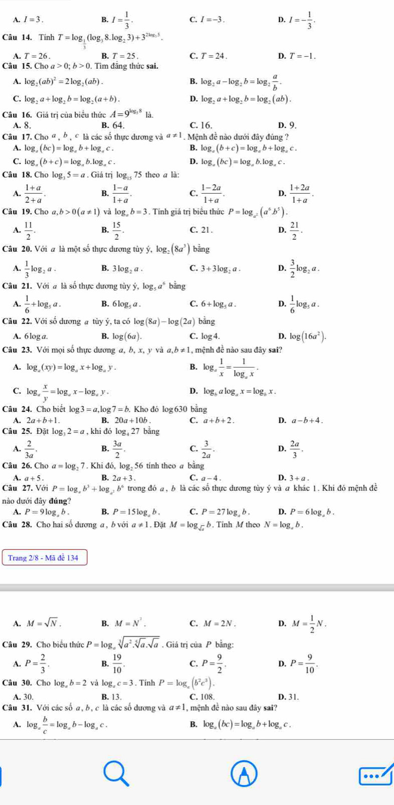 B. I= 1/3 .
A. I=3 C. I=-3. D. I=- 1/3 .
Câu 14. Tính T=log _1(log _38.log _23)+3^(2log _3)5.
A. T=26. B. T=25. C. T=24. D. T=-1.
Câu 15. Chơ oa>0;b>0 ,  Tìm đẳng thức sai.
A. log _2(ab)^2=2log ,(ab). B. log _2a-log _2b=log _2 a/b .
C. log _2a+log _2b=log _2(a+b). D. log _2a+log _2b=log _2(ab).
Câu 16. Giá trị của biểu thức A=9^(log _3)8 là.
A. 8. B. 64. C. 16. D. 9.
Câu 1 7.Cho^a,b,c * là các số thực dương và a!= 1. Mệnh đề nào dưới đây đúng ?
A. log _a(bc)=log _ab+log _ac. B. log _a(b+c)=log _ab+log _ac.
C. log _a(b+c)=log _ab.log _ac. D. log _a(bc)=log _ab.log _ac.
Câu 18. Cho log _35=a. Giá trị log _1575 theo a là:
A.  (1+a)/2+a .  (1-a)/1+a . C.  (1-2a)/1+a . D.  (1+2a)/1+a .
B.
Câu 19. Cho a,b>0(a!= 1) log _ab=3. Tính giá trị biểu thức P=log _a^2(a^6b^5).
A.  11/2 .  15/2 . C. 21. D.  21/2 .
B.
Câu 20. Với a là một số thực dương tủy ý, log _2 (8a^3) bằng
A.  1/3 log _2a. B. 3log _2a. C. 3+3log _2a. D.  3/2 log _2a.
Câu 21. Với a là số thực dương tùy dot y,log _5a^6 bằng
A.  1/6 +log _5a. B. 6log _5a. C. 6+log _5a. D.  1/6 log _5a.
Câu 22. Với số dương a tùy ý, ta có log (8a)-log (2a) bảng
A. 6 log a. B. log (6a). C. log 4. D. log (16a^2).
Câu 23. Với mọi số thực dương a, b, x, y và a,b!= 1 , mệnh đề nào sau đây sai?
A. log _a(xy)=log _ax+log _ay
B. log _a 1/x =frac 1log _ax.
C. lo g_a x/y =log _ax-log _ay.
D. log _balog _ax=log _bx.
Câu 24. Cho biết log 3=a,log 7=b.. Kho đó log 630 bằng
A. 2a+b+1. B. 20a+10b C. a+b+2. D. a-b+4.
Câu 25. Đặt log 3_32=a , khi đó log _427 bằng
A.  2/3a .  3a/2 .  3/2a .  2a/3 .
B.
C.
D.
Câu 26. Cho a=log _27. Khi đó, lc g_2 56 tính theo a bằng
A. a+5
B. 2a+3. C. a-4. 4 3+a.
Câu 27. Với P=log _ab^3+log _a^2b^6 trong đó a , b là các số thực dương tùy yvdot a T a khác 1. Khi đó mệnh đề
nào dưới đây đúng?
A. P=9log _ab. B. P=15log _ab. C. P=27log _ab. D. P=6log _ab.
Câu 28. Cho hai số dương a , b với a!= 1.. Đặt M=log _sqrt(a) b. Tinh M theo N=log _ab.
Trang 2/8-Ma đề 134
A. M=sqrt(N). B. M=N^2. C. M=2N. D. M= 1/2 N.
Câu 29. Cho biểu thức P=log _asqrt[3](a^2.sqrt [5]a).sqrt(a). Giả trị của P bằng:
A. P= 2/3 . B.  19/10 . C. P= 9/2 . D. P= 9/10 .
Câu 30. Cho log _ab=2 và log _ac=3. Tính P=log _x(b^2c^3).
A. 30. B. 13. C. 108. D. 31.
Câu 31. Với các số a, b, c là các số dương và a!= 1 , mệnh đề nào sau đây sai?
o.a
B.
A. log , b/c =log _ab-log _ac. log _a(bc)=log _ab+log _ac.