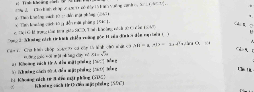 Tính khoảng cách tử M đên mộ
Câu 2. Cho hình chóp S. ABCD có đây là hình vuông cạnh a, SA⊥ (ABCD).. 
(
a) Tính khoảng cách từ c đến mặt phẳng (SAD).
b) Tính khoảng cách từ B đến mặt phẳng (SAC). A.
c. Gọi G là trọng tâm tam giác SCD. Tính khoảng cách từ G đến (SAB)
Câu 8. Cl
Dạng 2: Khoảng cách từ hình chiếu vuông góc H của đỉnh S đến mp bên ( )
k h
Câu I. Cho hình chóp S. ABCD có đáy là hình chữ nhật có AB=a, AD=2asqrt(3)a, tan O, SA A
Câu 9. (
vuông góc với mặt phẳng đây và SA=sqrt(3)a
a) Khoảng cách từ A đến mặt phẳng (SBC) bằng
b) Khoảng cách từ A đến mặt phẳng (SBD) bằng Câu 10.
b) Khoảng cách từ B đến mặt phẳng (SDC)
c) Khoảng cách từ O đến mặt phẳng (SDC)
C :