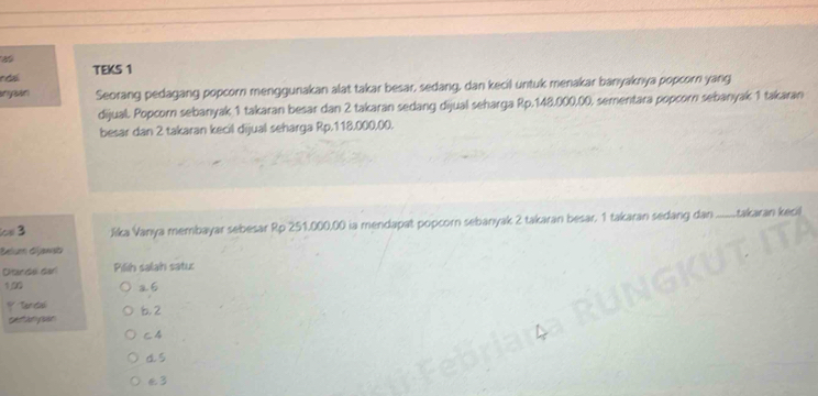 TEKS 1
anyaan Seorang pedagang popcorn menggunakan alat takar besar, sedang, dan kecil untuk menakar banyaknya popcorn yang
dijual. Popcorn sebanyak 1 takaran besar dan 2 takaran sedang dijual seharga Rp.148,000,00, sementara popcorn sebanyak 1 takaran
besar dan 2 takaran kecil dijual seharga Rp.118.000.00.
cs 3 :Jika Vanya membayar sebesar Rp 251,000,00 ia mendapat popcorn sebanyak 2 takaran besar, 1 takaran sedang dan .......takaran kecil
Belum dijawsb
Ditandel darl Pilih salah satu
120 26
y Tanta 6, 2
gestanpan
c4
d. 5
€ 3