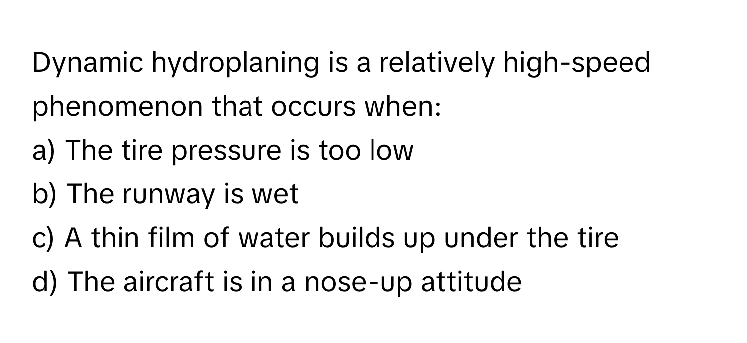 Dynamic hydroplaning is a relatively high-speed phenomenon that occurs when:

a) The tire pressure is too low
b) The runway is wet
c) A thin film of water builds up under the tire
d) The aircraft is in a nose-up attitude