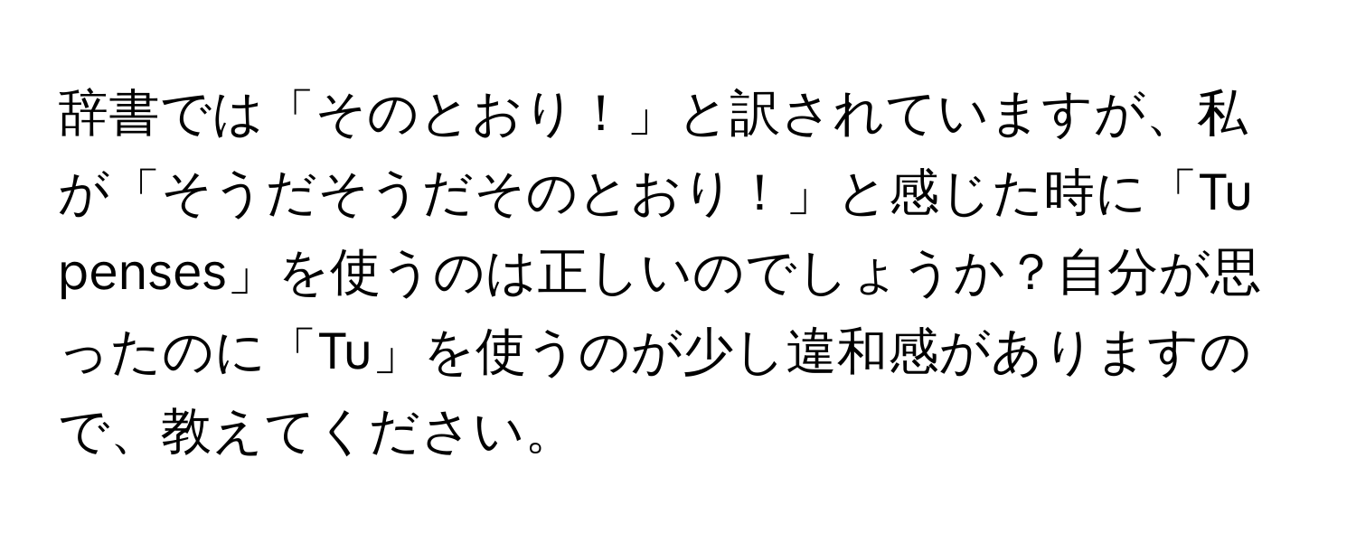 辞書では「そのとおり！」と訳されていますが、私が「そうだそうだそのとおり！」と感じた時に「Tu penses」を使うのは正しいのでしょうか？自分が思ったのに「Tu」を使うのが少し違和感がありますので、教えてください。