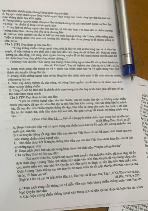 nguyên nhân khách quan, nhưng không phải là quyế định
A. Nguyên nhân khách quan đóng vai trò quyết định trong việc thành công hay thất bại của một
cuộc kháng chiên hay khới nghĩa
B. Trong những nguyên nhân chủ quan dẫm tới thành công của các cuộc khời nghĩa, sự lãnh đạo
và công tác chuẩn bị đông vai trò quyết định
C. Trong lịch sử chống ngoại xâm của dân tộc, kê thù xâm lược Việt Nam đến từ nhiều phương
hưởng khác nhau, nhưng chủ yêu là từ phương Bắc
D. Bài học kinh nghiệm sâu sắc từ thất hại của nước Âu Lạc trong cuộc kháng chiến chồng quân
Triệu là không được chủ quan coi thường đổi phương; cần có sự phòng bị để phòng chồng từ
sớm, từ xa
Câu 2. [TF] Đọc đoạn tư liệu sau đây:
''Trong kháng chiến chống ngoại xâm, nhất là đổi với một kê thù hung bạo và có tiềm lục
mạnh, tổ tiên chúng ta còn phải chú ý đặc biệt đến việc cùng cổ nội bộ lãnh thổ. Phái xây dựng
đường sá, cầu công, vét sống, khei nguồn thường xuyên đề có thể nhanh chông chuyền quân rừ
lui chiến lược hay tổng phản công nhanh chóng,....'
(Trương Hữu Quýnh, 'Tác dụng của kháng chiến chống ngoại sâm đổi với sự hình thành của
dân tốc Việt Nam'', Tạp chi Nghiên cứa Lịch sử, số 5, 1981, tr.23)
A. Đoạm trích cung cấp thông tim về ý nghĩa của chiến tranh báo vệ Tổ quốc trong việc hình
thành nên truyền thống dân tộc
B. kháng chiến chống ngoại xâm có tác động lớn đến chính sách quân lý đất nước của các vương
triều trong lịch sử
C. Việc xây dụng đường sả, cầu cống, vét sông, khơi nguồn của tổ tiên ta chi nhẳm mục đích
phục vụ cho kháng chiến
D. Cùng cổ nội bộ lãnh thổ là chính sách quan trọng của cha ông ta khi luôn phải đổi phó với kê
thù xâm lược hùng mạnh
Câu 3. [TF] Đọc đoạn tư liệu sau đây:
DIV
''Lịch sử chống ngoại xâm vim thứ thách, vừa tôi luyện dân tộc ta. Những cuộc chiến hải 3.
tranh yêu nước đã tạo nên cho dân tộc ta một bản lĩnh kiên cường, một sức sống bèn bì, minh
Câu l
liệt, đã hun đúc nên nhiều truyền thống tốt đẹp, tiêu biểu là: lòng yêu mước tha thiết, ý chi độc
A. tro
lập tự chủ mạnh mê, tinh thần đoàn kết keo sơn, chí quật cường bắt khuất, trí thông minh sáng
C. abi B. tron
tao,…”
(Theo Phan Huy Lê...., Một số trận quyết chiến chiến lược trong lịch sử dân tộc,
P. khơi
NXB Hồng Đứn, 2019, tr.15)
' 2.
A. Đoạn trích cho thấy vai trò quan trọng của chiến tranh báo vệ Tổ quốc đổi với sự sinh tồn của  T
lóng
quốc gia, dān tộc
B. Các truyền thống tốt đẹp, tiêu biểu của dân tộc Việt Nam chi có thể được hình thành qua các ing 
T
cuộc kháng chiến chồng ngoại xâm
C. Tinh thần đoàn kết là truyền thống tiêu biểu của dân tộc Việt Nam được hun đức nên từ lịch
sử chống ngoại xām
D. Đoạn trích phân ánh các nội dung khác nhau của khái niệm '''truyền thống dân tộc''' 
Câu 4: Đọc đoạn tư liệu sau đây:
*Khi nước triều lên, Quyền sai người đem thuyền nhẹ ra khiêu chiến, giá thua chạy đề dụ h
địch đuổi theo. Hoàng Tháo quả nhiên tiền quân vào. Khi bình thuyện đã vào trong vùng cảm
cọc, nước triều rút, cọc nhõ lên Quyền bèn tiên quân ra đánh, ai nây đều liều chết chiến đầu
Quân Hoàng Tháo không kịp sửa thuyền mà nước triều rút rất gấp, thuyền đều mắc vào cọc mã
lật úp, rỗi loạn tan vỡ'.
(Ngô Sĩ Liên và các sử thần triệu Hậu Lê, Đại Việt sử kí toàn thư, Tập 1, NXB Khoa học xã hội,
Hà Nội, 1998, ư.203)
a. Đoạn trích cung cấp thông tin về diễn biến của cuộc kháng chiến chống quân Nam Hán do Ngô Quyền lãnh đạo
b. Các cuộc kháng chiến chống ngoại xâm trong lịch sử dân tộc chi được tái hiện qua tác phẩm
frong
A. kháng ch  Tăng Tâm tên