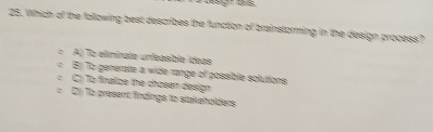 Which of the following best describes the function of brainstorming in the design process?
A) To elimírate unfeasible ídeas
El To generate a wide range of possible solutions.
C) To finalize the chosen design
() To present findings to stakeholders