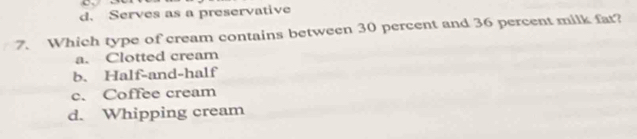 d. Serves as a preservative
7. Which type of cream contains between 30 percent and 36 percent milk fat?
a. Clotted cream
b. Half-and-half
c. Coffee cream
d. Whipping cream