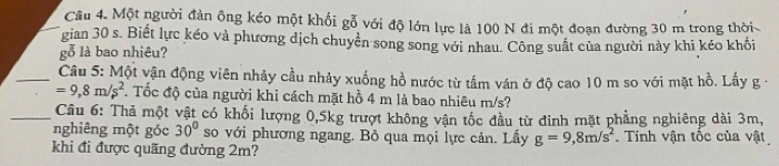 Cầu 4. Một người đàn ông kéo một khối gỗ với độ lớn lực là 100 N đi một đoạn đường 30 m trong thời 
gian 30 s. Biết lực kéo và phương dịch chuyển song song với nhau. Công suất của người này khi kéo khối 
gỗ là bao nhiêu? 
_ Câu 5: Một vận động viên nhảy cầu nhảy xuống hồ nước từ tấm ván ở độ cao 10 m so với mặt hồ. Lấy g -
=9,8m/s^2. Tốc độ của người khi cách mặt hồ 4 m là bao nhiêu m/s? 
_ Câu 6: Thả một vật có khối lượng 0,5kg trượt không vận tốc đầu từ đinh mặt phẳng nghiêng dài 3m, 
nghiêng một góc 30° so với phương ngang. Bỏ qua mọi lực cản. Lấy g=9,8m/s^2 Tính vận tộc của vật 
khi đi được quãng đường 2m?