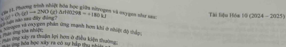 Phượng trình nhiệt hóa học giữ
beginarrayr CH&O_2+O_2(g)to 2NO(g)△ rHO298=+180endarray
en và oxygen như sau: 
Tài liệu Hóa 10(2024-2025)
Kết him 
A Nitrogen và oxygen phản ứng mạnh hơn khi ở nhiệt độ thấp; 
Phản ứng tỏa nhiệt; 
* Phân ứng xảy ra thuận lợi hơn ở điều kiện thường; 
ăn ứng hóa học xảy ra có sự hấp thu nhiê