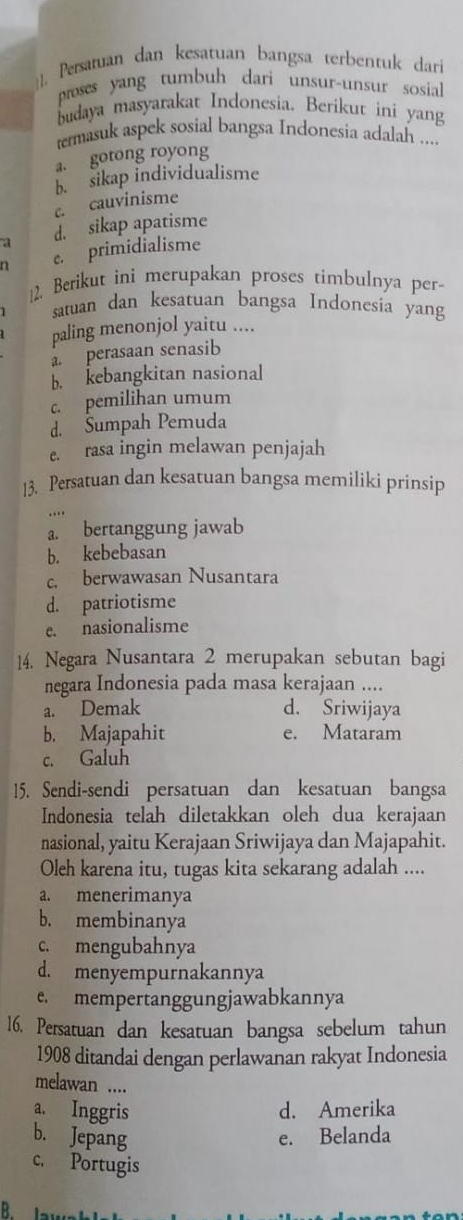 Persatuan dan kesatuan bangsa terbentuk dari
proses yang tumbuh dari unsur-unsur sosial
budaya masyarakat Indonesia. Berikut ini yang
termasuk aspek sosial bangsa Indonesia adalah ....
a. gotong royong
b. sikap individualisme
c. cauvinisme
a d. sikap apatisme
n e. primidialisme
12. Berikut ini merupakan proses timbulnya per-
satuan dan kesatuan bangsa Indonesia yang
paling menonjol yaitu ....
a perasaan senasib
b. kebangkitan nasional
c. pemilihan umum
d. Sumpah Pemuda
e. rasa ingin melawan penjajah
13. Persatuan dan kesatuan bangsa memiliki prinsip
a. bertanggung jawab
b. kebebasan
c. berwawasan Nusantara
d. patriotisme
e. nasionalisme
14. Negara Nusantara 2 merupakan sebutan bagi
negara Indonesia pada masa kerajaan ....
a. Demak d. Sriwijaya
b. Majapahit e. Mataram
c. Galuh
15. Sendi-sendi persatuan dan kesatuan bangsa
Indonesia telah diletakkan oleh dua kerajaan
nasional, yaitu Kerajaan Sriwijaya dan Majapahit.
Oleh karena itu, tugas kita sekarang adalah ....
a. menerimanya
b. membinanya
c. mengubahnya
d. menyempurnakannya
e. mempertanggungjawabkannya
16. Persatuan dan kesatuan bangsa sebelum tahun
1908 ditandai dengan perlawanan rakyat Indonesia
melawan ....
a. Inggris d. Amerika
b. Jepang e. Belanda
c. Portugis
B lawa h l