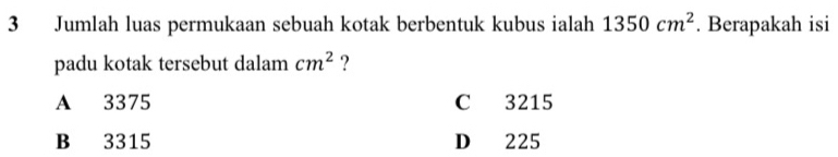 Jumlah luas permukaan sebuah kotak berbentuk kubus ialah 1350cm^2. Berapakah isi
padu kotak tersebut dalam cm^2 ?
A 3375 C 3215
B 3315 D 225