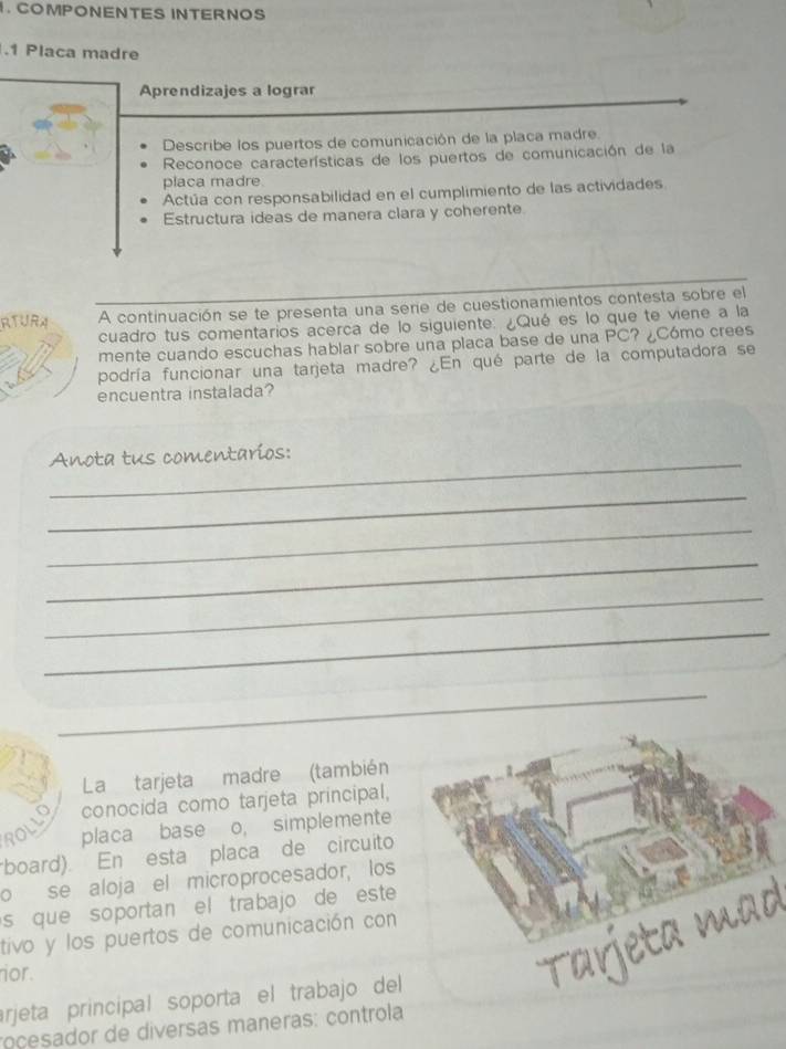 COMPONENTES INTERNOS 
.1 Placa madre 
Aprendizajes a lograr 
Describe los puertos de comunicación de la placa madre. 
Reconoce características de los puertos de comunicación de la 
placa madre 
Actúa con responsabilidad en el cumplimiento de las actividades 
Estructura ideas de manera clara y coherente 
RTURA A continuación se te presenta una serie de cuestionamientos contesta sobre el 
cuadro tus comentarios acerca de lo siguiente: ¿Qué es lo que te viene a la 
mente cuando escuchas hablar sobre una placa base de una PC? ¿Cómo crees 
podría funcionar una tarjeta madre? ¿En qué parte de la computadora se 
encuentra instalada? 
_Anota tus comentaríos: 
_ 
_ 
_ 
_ 
_ 
_ 
La tarjeta madre (también 
conocida como tarjeta principal, 
POLL 
placa base o, simplemente 
board). En esta placa de circuito 
o se aloja el microprocesador, los 
s que soportan el trabajo de est 
tivo y los puertos de comunicación con 
nor. 
arjeta principal soporta el trabajo del 
roçesador de diversas maneras: controla