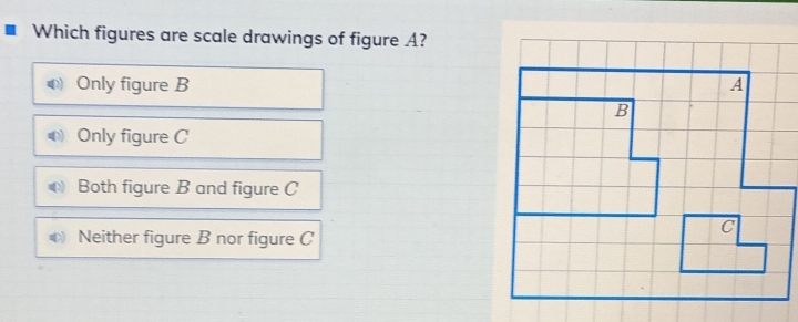 Which figures are scale drawings of figure A?
Only figure B
Only figure C
Both figure B and figure C
Neither figure B nor figure C