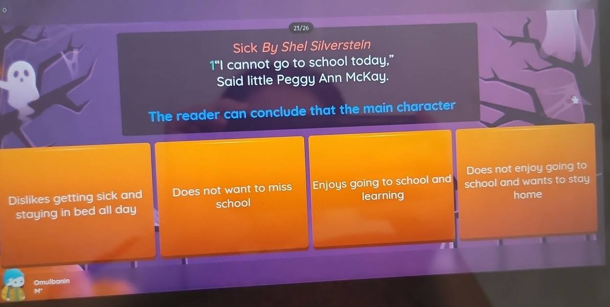 23/26 
Sick By Shel Silversteln 
1“I cannot go to school today,” 
Said little Peggy Ann McKay. 
The reader can conclude that the main character 
Does not enjoy going to 
Dislikes getting sick and Does not want to miss Enjoys going to school and school and wants to stay 
learning 
staying in bed all day school home 
Omulbanin
