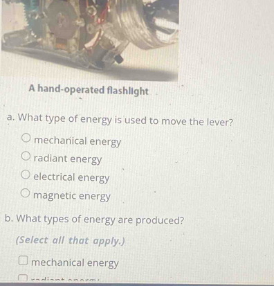 shlight
a. What type of energy is used to move the lever?
mechanical energy
radiant energy
electrical energy
magnetic energy
b. What types of energy are produced?
(Select all that apply.)
mechanical energy