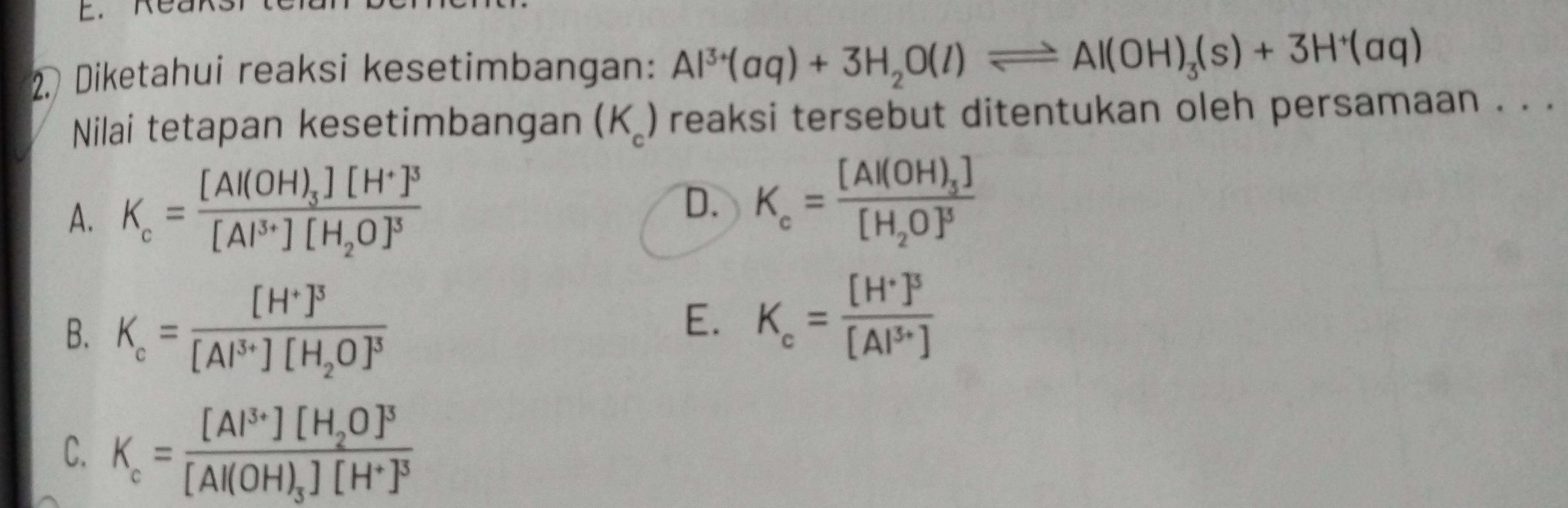 Diketahui reaksi kesetimbangan: Al^(3+)(aq)+3H_2O(l)leftharpoons Al(OH)_3(s)+3H^+(aq)
Nilai tetapan kesetimbangan (K_c) reaksi tersebut ditentukan oleh persamaan . . .
A. K_c=frac [Al(OH)_3][H^+]^3[Al^(3+)][H_2O]^3
D. K_c=frac [Al(OH)_3][H_2O]^3
B. K_c=frac [H^+]^3[Al^(3+)][H_2O]^3
E. K_c=frac [H^+]^3[Al^(3+)]
C. K_c=frac [Al^(3+)][H_2O]^3[Al(OH)_3][H^+]^3