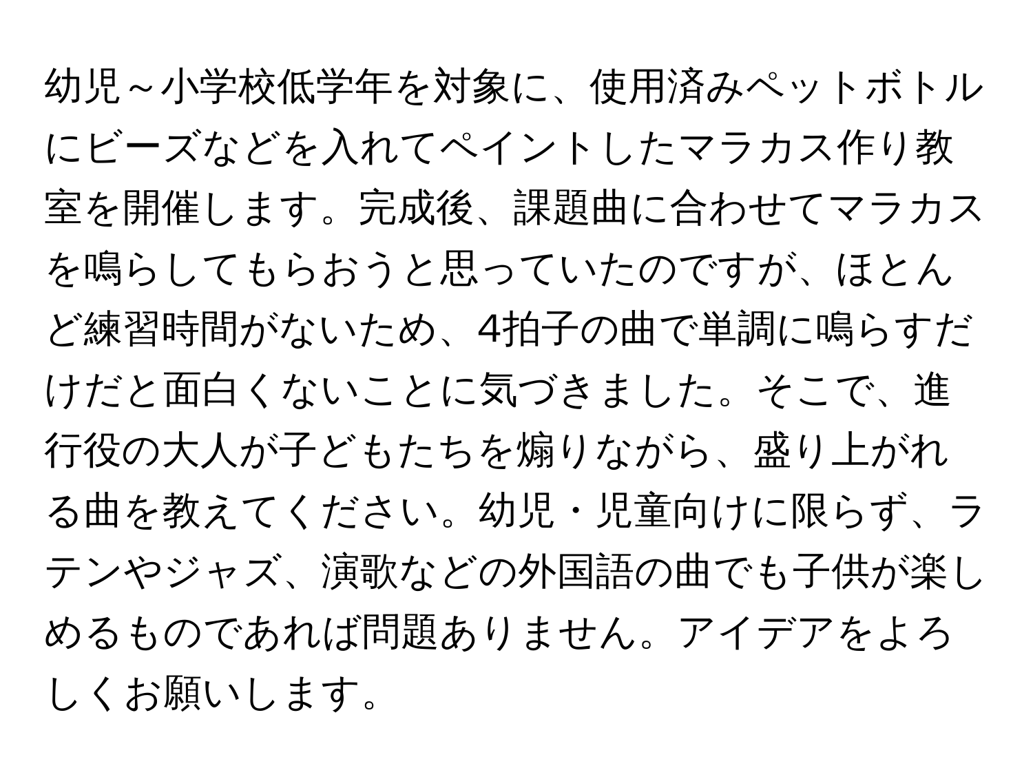 幼児～小学校低学年を対象に、使用済みペットボトルにビーズなどを入れてペイントしたマラカス作り教室を開催します。完成後、課題曲に合わせてマラカスを鳴らしてもらおうと思っていたのですが、ほとんど練習時間がないため、4拍子の曲で単調に鳴らすだけだと面白くないことに気づきました。そこで、進行役の大人が子どもたちを煽りながら、盛り上がれる曲を教えてください。幼児・児童向けに限らず、ラテンやジャズ、演歌などの外国語の曲でも子供が楽しめるものであれば問題ありません。アイデアをよろしくお願いします。