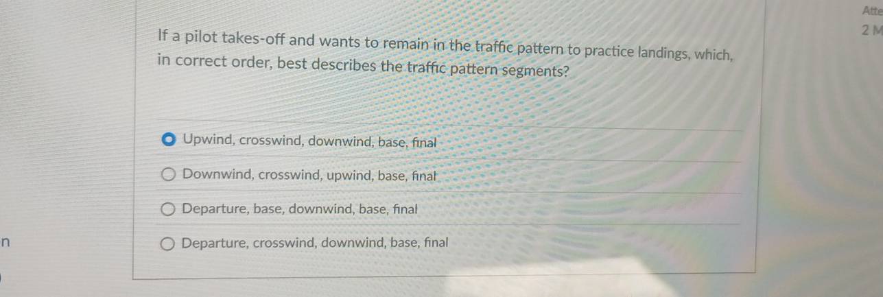 Atte
2 M
If a pilot takes-off and wants to remain in the traffic pattern to practice landings, which,
in correct order, best describes the traffic pattern segments?
Upwind, crosswind, downwind, base, final
Downwind, crosswind, upwind, base, final
Departure, base, downwind, base, final
n Departure, crosswind, downwind, base, final