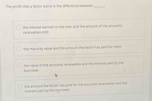 The profit that a factor earns is the difference between _.
the interest earned on the loan and the amount of the accounts
receivables sold
the maturity value and the amount the factor has paid for them
the value of the accounts receivables and the interest paid by the
borrower
the amount the factor has paid for the accounts receivables and the
interest paid by the borrower