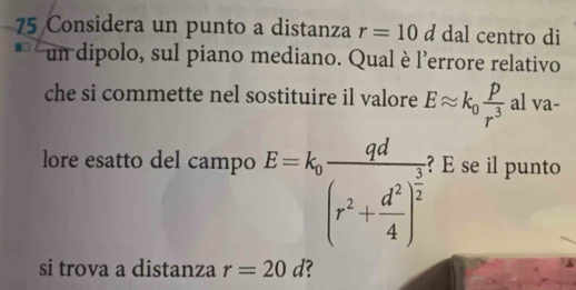 Considera un punto a distanza r=10d dal centro di 
un dipolo, sul piano mediano. Qual è l'errore relativo 
che si commette nel sostituire il valore Eapprox k_0 p/r^3  al va- 
lore esatto del campo E=k_0frac qd(r^2+ d^2/4 )^ 3/2  ? E se il punto 
si trova a distanza r=20d