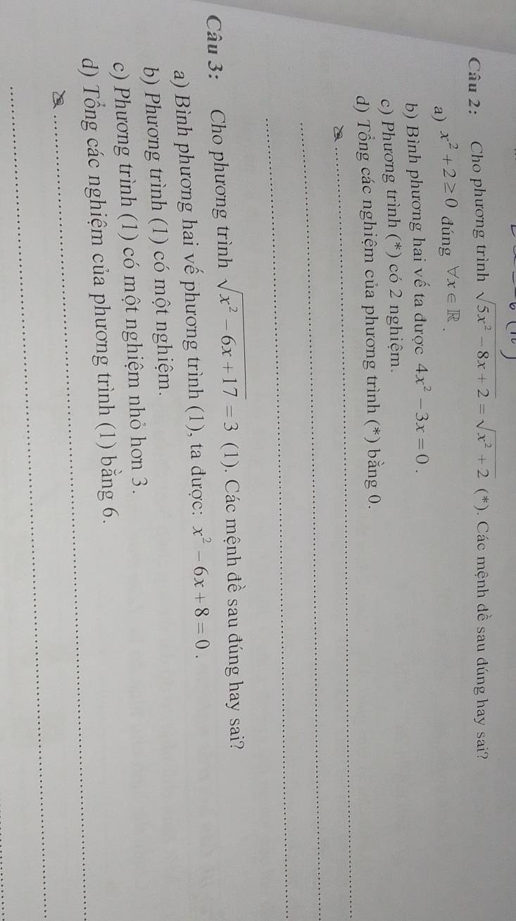 Cho phương trình sqrt(5x^2-8x+2)=sqrt(x^2+2)(*). Các mệnh dề sau đúng hay sai? 
a) x^2+2≥ 0 dúng forall x∈ R
b) Bình phương hai vế ta được 4x^2-3x=0. 
c) Phương trình (*) có 2 nghiệm. 
_ 
d) Tổng các nghiệm của phương trình (*) bằng 0. 
_ 
_ 
Câu 3: Cho phương trình sqrt(x^2-6x+17)=3 (1). Các mệnh đề sau đúng hay sai? 
a) Bình phương hai vế phương trình (1), ta được: x^2-6x+8=0. 
b) Phương trình (1) có một nghiệm. 
c) Phương trình (1) có một nghiệm nhỏ hơn 3. 
_ 
d) Tổng các nghiệm của phương trình (1) bằng 6. 
_