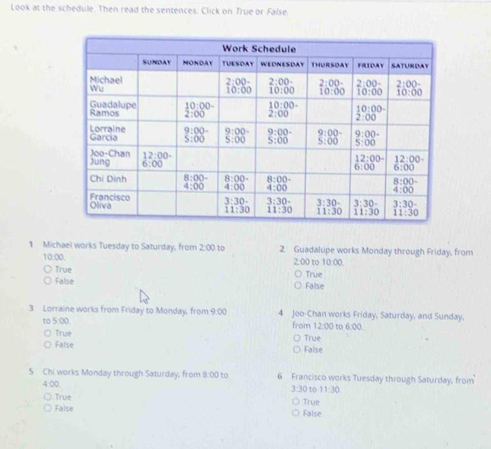 Look at the schedule. Then read the sentences. Click on True or False.
1 Michael works Tuesday to Saturday, from 2:00 to 2 Guadalupe works Monday through Friday, from
10:00.
2:00 to 10:00.
True True
False False
3 Lorraine works from Friday to Monday, from 9:00 4 Joo-Chan works Friday, Saturday, and Sunday.
to 5:00. from 12:00 to 6:00.
True True
False False
5 Chi works Monday through Saturday, from 8:00 to 6 Francisco works Tuesday through Saturday, from
4:00.
3:30 to 11:30.
True True
False False