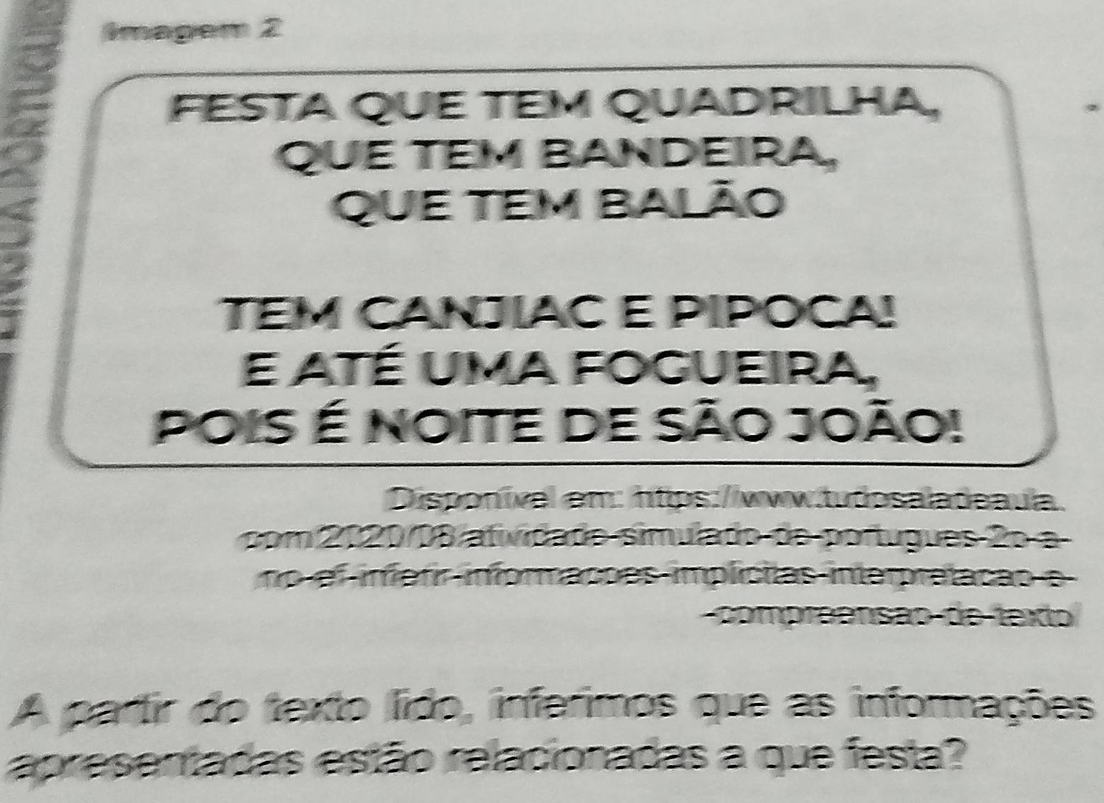 Imagem 2 
FESTA QUE TEM QUADRILHA, 
QUE TEM BANDEIRA, 
QUE TEM Balão 
TEM CANJÍAC E PIPOCA! 
e até uma fogueira, 
Pois é noite de São João! 
Disponíval em: https://www.tudosaladeaula. 
com 2020/08 atividade simulado de portugues 2o a 
no ef infarir inforações implícilas interpratação e 
compreensão de texto 
A partir do texto lido, inferimos que as informações 
apresentadas estão relacionadas a que festa?