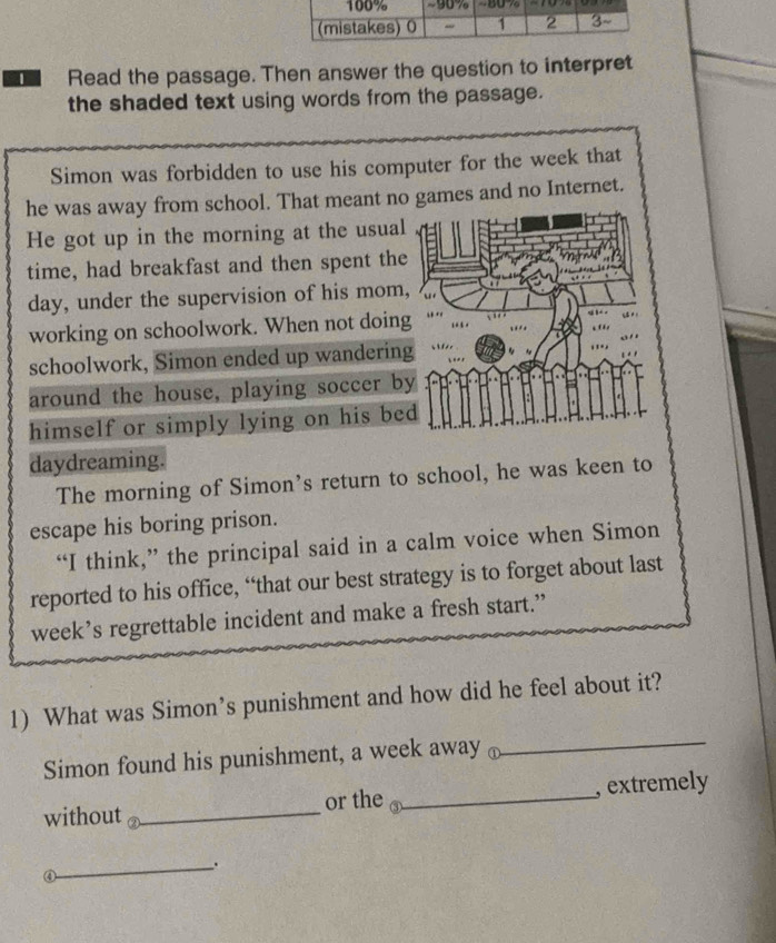 Read the passage. Then answer the question to interpret 
the shaded text using words from the passage. 
Simon was forbidden to use his computer for the week that 
he was away from school. That meant no games and no Internet. 
He got up in the morning at the usual 
time, had breakfast and then spent the
day, under the supervision of his mom, 
working on schoolwork. When not doin 
schoolwork, Simon ended up wanderin 
around the house, playing soccer b 
himself or simply lying on his be 
daydreaming. 
The morning of Simon’s return to school, he was keen to 
escape his boring prison. 
“I think,” the principal said in a calm voice when Simon 
reported to his office, “that our best strategy is to forget about last 
week’s regrettable incident and make a fresh start.” 
1) What was Simon’s punishment and how did he feel about it? 
Simon found his punishment, a week away ⊥ 
_ 
without _or the ③_ , extremely 
_、. 
④