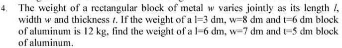 The weight of a rectangular block of metal w varies jointly as its length /, 
width w and thickness t. If the weight of a l=3dm, w=8dm and t=6dm block 
of aluminum is 12 kg, find the weight of a l=6dm, w=7dm and t=5dm block 
of aluminum.