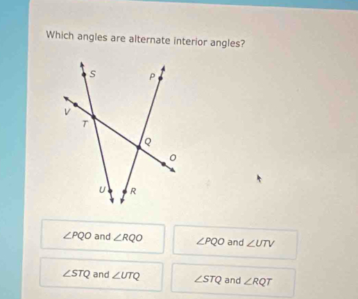 Which angles are alternate interior angles?
∠ PQO and ∠ RQO ∠ PQO and ∠ UTV
∠ STQ and ∠ UTQ ∠ STQ and ∠ RQT