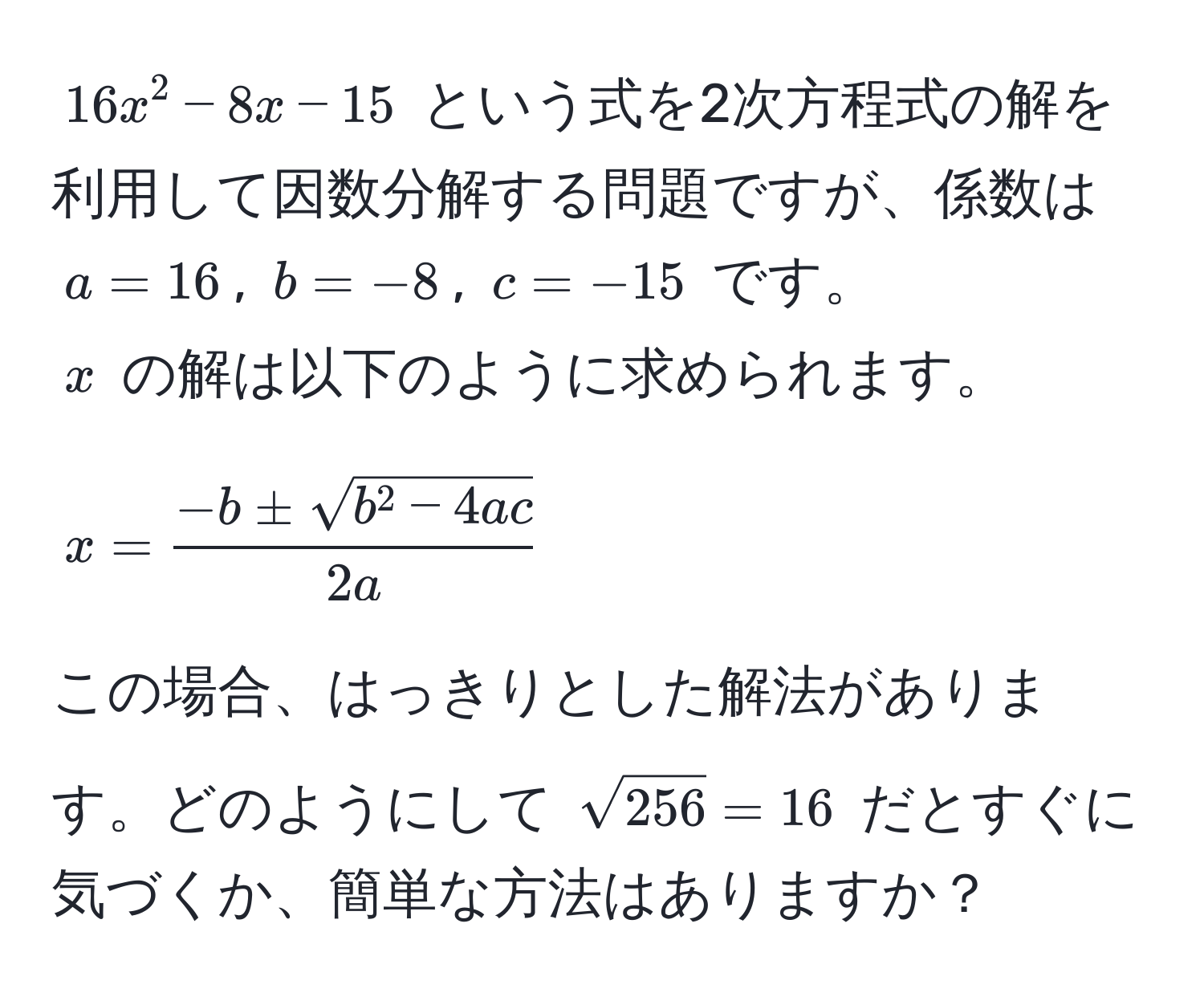 $16x^(2 - 8x - 15$ という式を2次方程式の解を利用して因数分解する問題ですが、係数は $a=16$, $b=-8$, $c=-15$ です。  
$x$ の解は以下のように求められます。  
$$x = frac-b ± sqrt(b^2 - 4ac))2a$$  
この場合、はっきりとした解法があります。どのようにして $sqrt(256) = 16$ だとすぐに気づくか、簡単な方法はありますか？