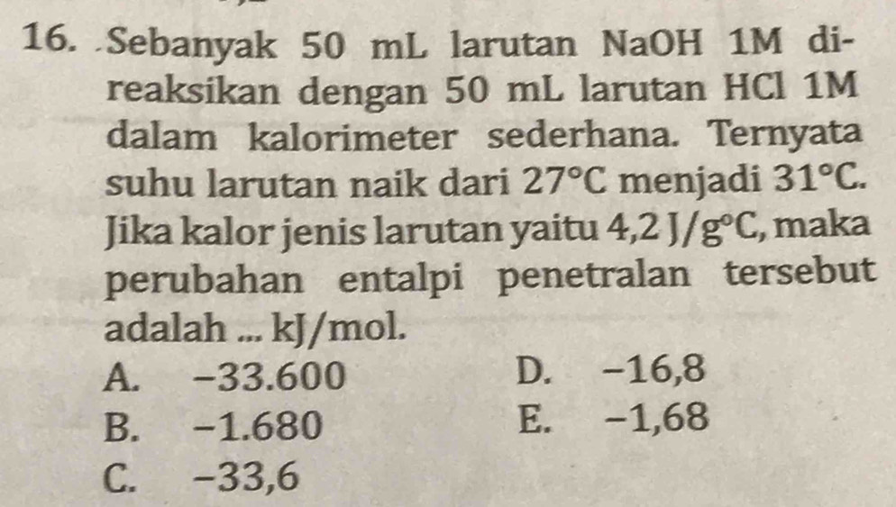 Sebanyak 50 mL larutan NaOH 1M di-
reaksikan dengan 50 mL larutan HCl 1M
dalam kalorimeter sederhana. Ternyata
suhu larutan naik dari 27°C menjadi 31°C. 
Jika kalor jenis larutan yaitu 4,2J/g°C , maka
perubahan entalpi penetralan tersebut
adalah ... kJ/mol.
A. -33.600 D. -16,8
B. -1.680 E. -1,68
C. -33,6