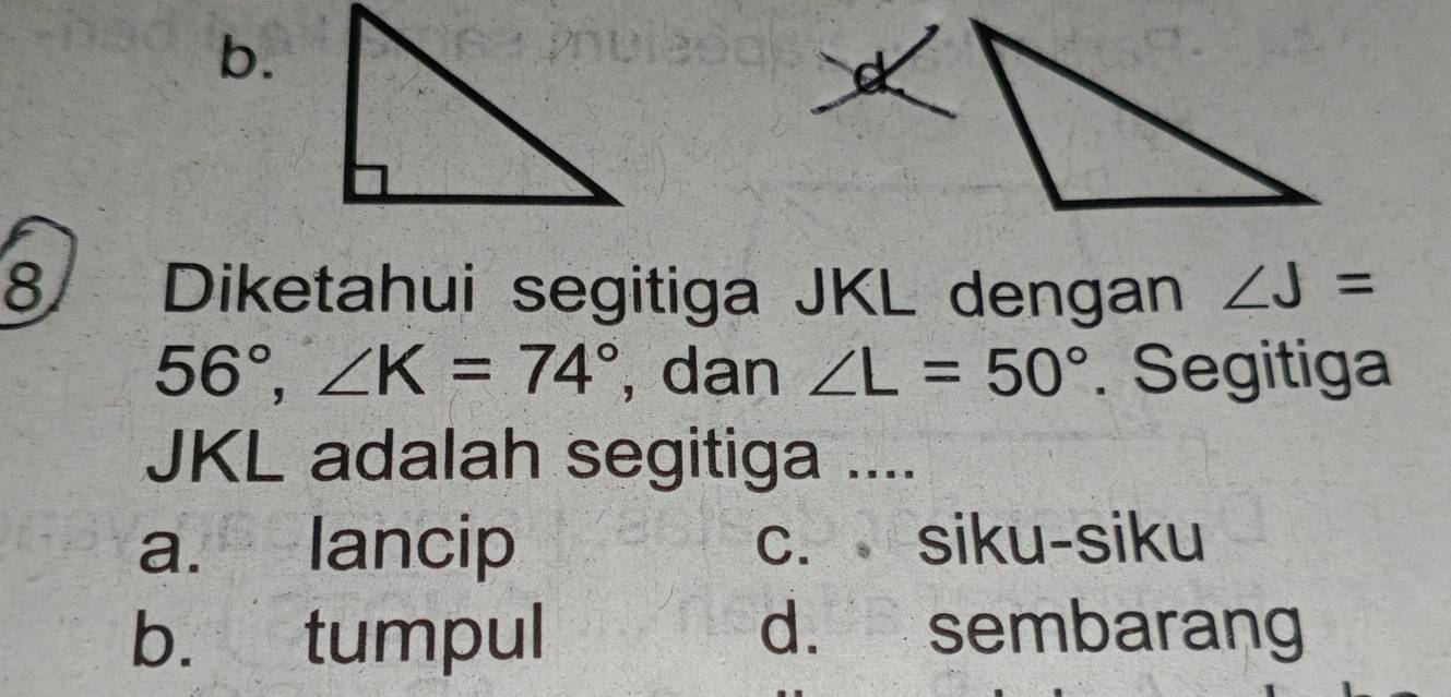 b.
8 Diketahui segitiga JKL dengan ∠ J=
56°, ∠ K=74° , dan ∠ L=50°. Segitiga
JKL adalah segitiga ....
a. lancip c. siku-siku
b. tumpul d. sembarang