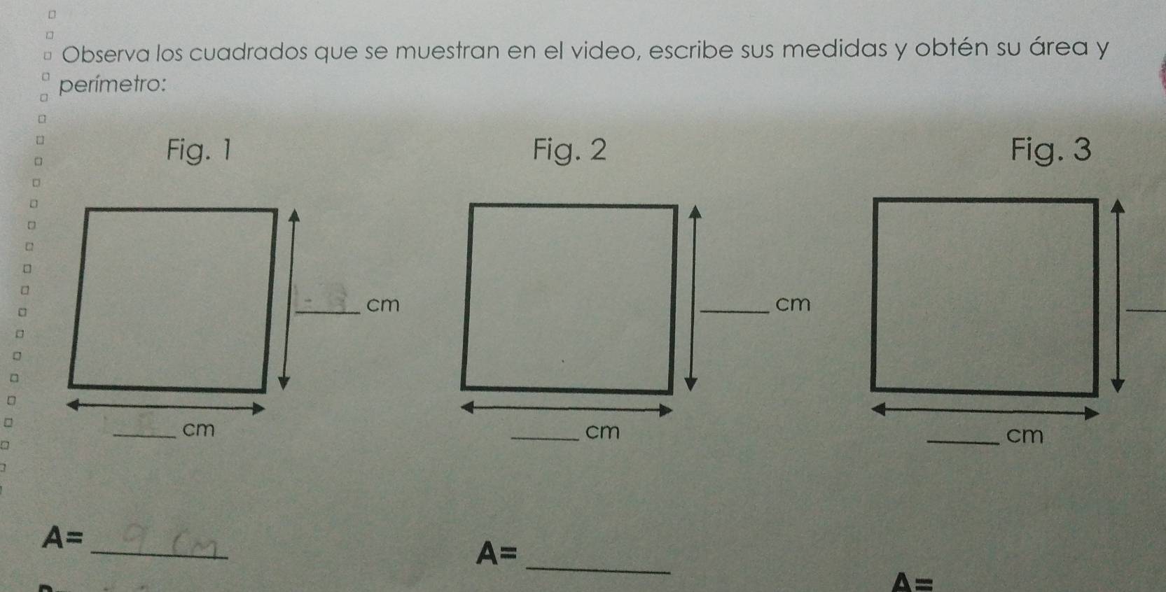 Observa los cuadrados que se muestran en el video, escribe sus medidas y obtén su área y 
perímetro: 
Fig. 3 
_ 
_
A=
A=
A=