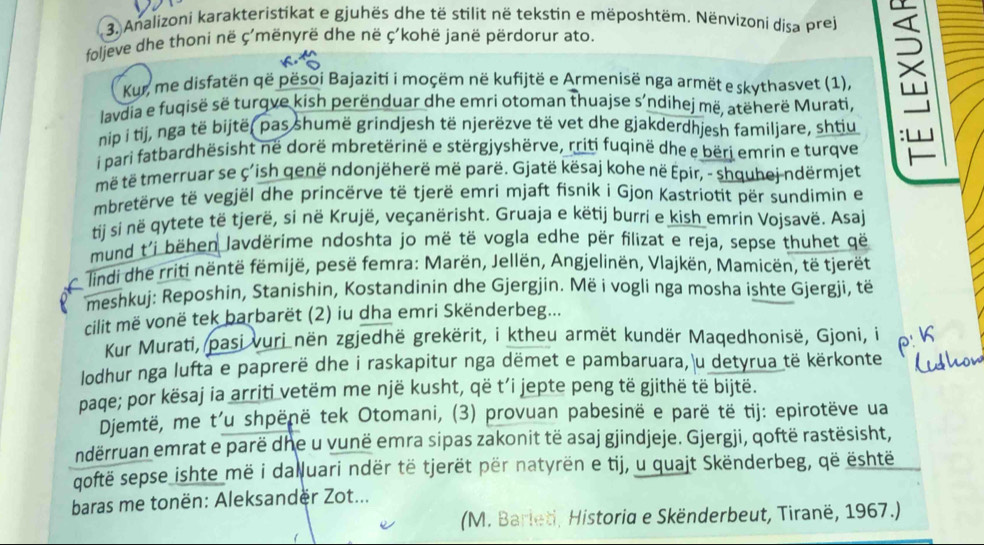 Analizoni karakteristikat e gjuhës dhe të stilit në tekstin e mëposhtëm. Nënvizoni disa prej
foljeve dhe thoni në ç'mënyrë dhe në ç'kohë janë përdorur ato.
Kur, me disfatën që pësoi Bajaziti i moçëm në kufijtë e Armenisë nga armët e skythasvet (1),
lavdia e fuqisë së turqve kish perënduar dhe emri otoman thuajse s'ndihej më, atëherë Murati,

nip i tij, nga të bijtë, pas shumë grindjesh të njerëzve të vet dhe gjakderdhjesh familjare, shtiu
i pari fatbardhësisht në dorë mbretërinë e stërgjyshërve, rriti fuqinë dhe e bëri emrin e turqve
më të tmerruar se ç'ish genë ndonjëherë më parë. Gjatë kësaj kohe në Epir, - shquhej ndërmjet
mbretërve të vegjël dhe princërve të tjerë emri mjaft fisnik i Gjon Kastriotit për sundimin er
tij si në qytete të tjerë, si në Krujë, veçanërisht. Gruaja e këtij burri e kish emrin Vojsavë. Asaj
mund t'i bëhen lavdërime ndoshta jo më të vogla edhe për filizat e reja, sepse thuhet që
lindi dhe rriti nëntë fëmijë, pesë femra: Marën, Jellën, Angjelinën, Vlajkën, Mamicën, të tjerët
meshkuj: Reposhin, Stanishin, Kostandinin dhe Gjergjin. Më i vogli nga mosha ishte Gjergjì, të
cilit më vonë tek barbarët (2) iu dha emri Skënderbeg...
Kur Murati, pasi vuri nën zgjedhë grekërit, i ktheu armët kundër Maqedhonisë, Gjoni, i
lodhur nga lufta e paprerë dhe i raskapitur nga dëmet e pambaruara, u detyrua të kërkonte
paqe; por kësaj ia arriti vetëm me një kusht, që t’i jepte peng të gjithë të bijtë.
Djemtë, me t'u shpënë tek Otomani, (3) provuan pabesinë e parë të tij: epirotëve ua
ndërruan emrat e parë dhe u vunë emra sipas zakonit të asaj gjindjeje. Gjergji, qoftë rastësisht,
qoftë sepse ishte më i daluari ndër të tjerët për natyrën e tij, u quajt Skënderbeg, që është
baras me tonën: Aleksander Zot...
(M. Barleti, Historia e Skënderbeut, Tiranë, 1967.)